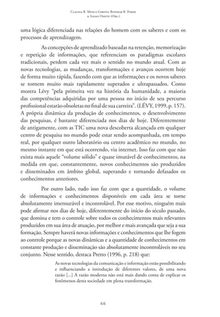 Claudia R. Mosca Giroto; Rosimar B. Poker
& Sadao Omote (Org.)
66
uma lógica diferenciada nas relações do homem com os saberes e com os
processos de aprendizagem.
As concepções de aprendizado baseadas na retenção, memorização
e repetição de informações, que referenciam os paradigmas escolares
tradicionais, perdem cada vez mais o sentido no mundo atual. Com as
novas tecnologias, as mudanças, transformações e avanços ocorrem hoje
de forma muito rápida, fazendo com que as informações e os novos saberes
se tornem muito mais rapidamente superados e ultrapassados. Como
mostra Lévy “pela primeira vez na história da humanidade, a maioria
das competências adquiridas por uma pessoa no início de seu percurso
profissionalestarãoobsoletasnofinaldesuacarreira”.(LÉVY,1999,p.157).
A própria dinâmica da produção de conhecimentos, o desenvolvimento
das pesquisas, é bastante diferenciada nos dias de hoje. Diferentemente
de antigamente, com as TIC uma nova descoberta alcançada em qualquer
centro de pesquisa no mundo pode estar sendo acompanhada, em tempo
real, por qualquer outro laboratório ou centro acadêmico no mundo, no
mesmo instante em que está ocorrendo, via internet. Isso faz com que não
exista mais aquele “volume sólido” e quase imutável de conhecimentos, na
medida em que, constantemente, novos conhecimentos são produzidos
e disseminados em âmbito global, superando e tornando defasados os
conhecimentos anteriores.
Por outro lado, tudo isso faz com que a quantidade, o volume
de informações e conhecimentos disponíveis em cada área se torne
absolutamente imensurável e incontrolável. Por esse motivo, ninguém mais
pode afirmar nos dias de hoje, diferentemente do início do século passado,
que domina e tem o controle sobre todos os conhecimentos mais relevantes
produzidos em sua área de atuação, por melhor e mais avançada que seja a sua
formação. Sempre haverá novas informações e conhecimentos que lhe fogem
ao controle porque as novas dinâmicas e a quantidade de conhecimentos em
constante produção e disseminação são absolutamente incontroláveis no seu
conjunto. Nesse sentido, destaca Pretto (1996, p. 218) que:
As novas tecnologias da comunicação e informação estão possibilitando
e influenciando a introdução de diferentes valores, de uma nova
razão [...] A razão moderna não está mais dando conta de explicar os
fenômenos desta sociedade em plena transformação.
 