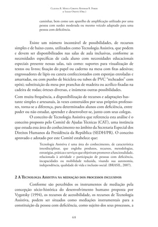 Claudia R. Mosca Giroto; Rosimar B. Poker
& Sadao Omote (Org.)
68
caminhar, bem como um aparelho de amplificação utilizado por uma
pessoa com surdez moderada ou mesmo veículo adaptado para uma
pessoa com deficiência.
Existe um número incontável de possibilidades, de recursos
simples e de baixo custo, utilizados como Tecnologia Assistiva, que podem
e devem ser disponibilizados nas salas de aula inclusivas, conforme as
necessidades específicas de cada aluno com necessidades educacionais
especiais presente nessas salas, tais como: suportes para visualização de
textos ou livros; fixação do papel ou caderno na mesa com fitas adesivas;
engrossadores de lápis ou caneta confeccionados com esponjas enroladas e
amarradas, ou com punho de bicicleta ou tubos de PVC “recheados” com
epóxi; substituição da mesa por pranchas de madeira ou acrílico fixadas na
cadeira de rodas; órteses diversas, e inúmeras outras possibilidades.
Com muita frequência, a disponibilização de recursos e adaptações bas-
tante simples e artesanais, às vezes construídos por seus próprios professo-
res, torna-se a diferença, para determinados alunos com deficiência, entre
poder ou não estudar, aprender e desenvolver-se, junto com seus colegas.
O conceito de Tecnologia Assistiva que referencia esta análise é o
conceito proposto pelo Comitê de Ajudas Técnicas (CAT), uma instância
que estuda essa área do conhecimento no âmbito da Secretaria Especial dos
Direitos Humanos da Presidência da República (SEDH/PR). O conceito
aprovado e adotado por este Comitê estabelece que:
Tecnologia Assistiva é uma área do conhecimento, de característica
interdisciplinar, que engloba produtos, recursos, metodologias,
estratégias,práticaseserviçosqueobjetivampromoverafuncionalidade,
relacionada à atividade e participação de pessoas com deficiência,
incapacidades ou mobilidade reduzida, visando sua autonomia,
independência, qualidade de vida e inclusão social. (BRASIL, 2007).
2 A Tecnologia Assistiva na mediação dos processos inclusivos
Conforme são percebidos os instrumentos de mediação pela
concepção sócio-histórica do desenvolvimento humano proposta por
Vygotsky (1994), os recursos de acessibilidade, os recursos de Tecnologia
Assistiva, podem ser situados como mediações instrumentais para a
constituição da pessoa com deficiência, como sujeito dos seus processos, a
 