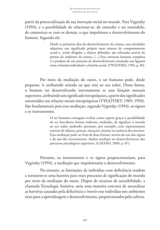 69
as t e c n o l o g i a s n a s pr á t i c a s
p e d a g ó g i c a s i n c l u s i v a s
partir da potencialização da sua interação social no mundo. Para Vygotsky
(1994), é a possibilidade de relacionar-se, de entender e ser entendido,
de comunicar-se com os demais, o que impulsiona o desenvolvimento do
homem. Segundo ele:
Desde os primeiros dias do desenvolvimento da criança, suas atividades
adquirem um significado próprio num sistema de comportamento
social e, sendo dirigidas a objetos definidos, são refratadas através do
prisma do ambiente da criança. [...] Essa estrutura humana complexa
é o produto de um processo de desenvolvimento enraizado nas ligações
entre a história individual e a história social. (VYGOTSKY, 1994, p. 40).
Por meio da mediação do outro, o ser humano pode, desde
pequeno, ir atribuindo sentido ao que está ao seu redor. Dessa forma,
o homem vai desenvolvendo internamente as suas funções mentais
superiores,atribuindoumsignificadointrapsíquico,apartirdossignificados
construídos nas relações sociais interpsíquicas (VYGOTSKY, 1989, 1994).
São fundamentais para essa mediação, segundo Vygotsky (1994), os signos
e os instrumentos.
O ser humano conseguiu evoluir como espécie graças à possibilidade
de ter descoberto formas indiretas, mediadas, de significar o mundo
ao seu redor, podendo, portanto, por exemplo, criar representações
mentais de objetos, pessoas, situações, mesmo na ausência dos mesmos.
Essa mediação pode ser feita de duas formas: através do uso dos signos
e do uso dos instrumentos. Ambos auxiliam no desenvolvimento dos
processos psicológicos superiores. (GALVÃO, 2004, p. 87).
Portanto, os instrumentos e os signos proporcionariam, para
Vygotsky (1994), a mediação que impulsionaria o desenvolvimento.
No entanto, as limitações de indivíduo com deficiência tendem
a tornarem-se uma barreira para esses processos de significação do mundo
por meio da mediação do outro. Dispor de recursos de acessibilidade, a
chamada Tecnologia Assistiva, seria uma maneira concreta de neutralizar
as barreiras causadas pela deficiência e inserir esse indivíduo nos ambientes
ricos para a aprendizagem e desenvolvimento, proporcionados pela cultura.
 