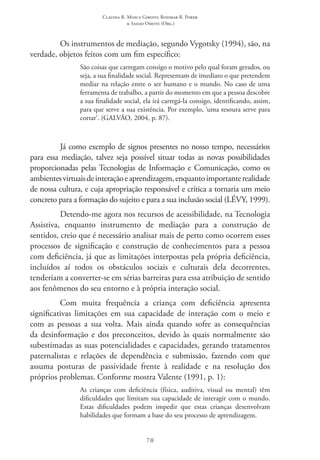 Claudia R. Mosca Giroto; Rosimar B. Poker
& Sadao Omote (Org.)
70
Os instrumentos de mediação, segundo Vygotsky (1994), são, na
verdade, objetos feitos com um fim específico:
São coisas que carregam consigo o motivo pelo qual foram gerados, ou
seja, a sua finalidade social. Representam de imediato o que pretendem
mediar na relação entre o ser humano e o mundo. No caso de uma
ferramenta de trabalho, a partir do momento em que a pessoa descobre
a sua finalidade social, ela irá carregá-la consigo, identificando, assim,
para que serve a sua existência. Por exemplo, ‘uma tesoura serve para
cortar’. (GALVÃO, 2004, p. 87).
Já como exemplo de signos presentes no nosso tempo, necessários
para essa mediação, talvez seja possível situar todas as novas possibilidades
proporcionadas pelas Tecnologias de Informação e Comunicação, como os
ambientesvirtuaisdeinteraçãoeaprendizagem,enquantoimportanterealidade
de nossa cultura, e cuja apropriação responsável e crítica a tornaria um meio
concreto para a formação do sujeito e para a sua inclusão social (LÉVY, 1999).
Detendo-me agora nos recursos de acessibilidade, na Tecnologia
Assistiva, enquanto instrumento de mediação para a construção de
sentidos, creio que é necessário analisar mais de perto como ocorrem esses
processos de significação e construção de conhecimentos para a pessoa
com deficiência, já que as limitações interpostas pela própria deficiência,
incluídos aí todos os obstáculos sociais e culturais dela decorrentes,
tenderiam a converter-se em sérias barreiras para essa atribuição de sentido
aos fenômenos do seu entorno e à própria interação social.
Com muita frequência a criança com deficiência apresenta
significativas limitações em sua capacidade de interação com o meio e
com as pessoas a sua volta. Mais ainda quando sofre as consequências
da desinformação e dos preconceitos, devido às quais normalmente são
subestimadas as suas potencialidades e capacidades, gerando tratamentos
paternalistas e relações de dependência e submissão, fazendo com que
assuma posturas de passividade frente à realidade e na resolução dos
próprios problemas. Conforme mostra Valente (1991, p. 1):
As crianças com deficiência (física, auditiva, visual ou mental) têm
dificuldades que limitam sua capacidade de interagir com o mundo.
Estas dificuldades podem impedir que estas crianças desenvolvam
habilidades que formam a base do seu processo de aprendizagem.
 
