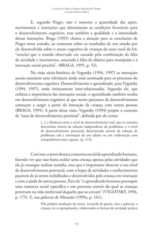 Claudia R. Mosca Giroto; Rosimar B. Poker
& Sadao Omote (Org.)
72
E, segundo Piaget, não é somente a quantidade das ações,
movimentos e interações que determinam as condições favoráveis para
o desenvolvimento cognitivo, mas também a qualidade e a intensidade
dessas interações. Braga (1995) chama a atenção para as conclusões de
Piaget nesse sentido, ao comentar sobre os resultados de um estudo por
ele desenvolvido sobre o atraso cognitivo de crianças da zona rural do Irã:
“conclui que o retardo observado era causado pela combinação da falta
de atividade e movimento, associada à falta de objetos para manipular e à
interação social precária”. (BRAGA, 1995, p. 52).
Na visão sócio-histórica de Vygotsky (1994, 1997) as interações
sociais assumem uma relevância ainda mais acentuada para os processos do
desenvolvimento cognitivo. Desenvolvimento e aprendizado, para Vygotsky
(1994, 1997), estão intimamente inter-relacionados. Segundo ele, que
enfatiza a importância das interações sociais, o aprendizado também resulta
em desenvolvimento cognitivo já que novos processos de desenvolvimento
começam a surgir a partir da interação da criança com outras pessoas
(BRAGA, 1995). A partir dessa visão, Vygotsky (1994) propõe o conceito
de “zona de desenvolvimento proximal”, definida por ele como:
[...] a distância entre o nível de desenvolvimento real, que se costuma
determinar através da solução independente de problemas, e o nível
de desenvolvimento potencial, determinado através da solução de
problemas sob a orientação de um adulto ou em colaboração com
companheiros mais capazes. (p. 112).
Comisso,oautordestacaanaturezasocialdoaprendizadohumano,
fazendo ver que não basta avaliar uma criança apenas pelas atividades que
ela já consegue realizar sozinha, mas que é importante detectar o seu nível
de desenvolvimento potencial, com o leque de atividades e conhecimentos
passíveis de já serem trabalhados e desenvolvidos pela criança em interação
e com a ajuda de outras pessoas. Para ele “o aprendizado humano pressupõe
uma natureza social específica e um processo através do qual as crianças
penetram na vida intelectual daqueles que as cercam” (VYGOTSKY, 1994,
p. 175). E, nas palavras de Miranda (1999a, p. 161),
Pela própria mediação do outro, revestida de gestos, atos e palavras, a
criança vai se apropriando e elaborando as formas de atividade prática
 