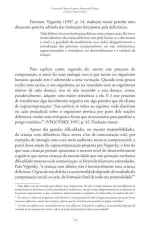 Claudia R. Mosca Giroto; Rosimar B. Poker
& Sadao Omote (Org.)
74
Portanto, Vygostky (1997, p. 14, tradução nossa) percebe uma
dimensão positiva advinda das limitações interpostas pela deficiência:
Tododefeitocriaosestímulosparaelaborarumacompensação.Porissoo
estudo dinâmico da criança deficiente não pode limitar-se a determinar
o nível e a gravidade da insuficiência, mas inclui obrigatoriamente a
consideração dos processos compensatórios, ou seja, substitutivos,
superestruturados e niveladores, no desenvolvimento e a conduta da
criança7
.
Para explicar como, segundo ele, ocorre esse processo de
compensação, o autor faz uma analogia com o que ocorre no organismo
humano quando este é submetido a uma vacinação. Quando uma pessoa
recebe uma vacina, o seu organismo, ao ser inoculado com os organismos
tóxicos de uma doença, não só não sucumbe a essa doença, como,
paradoxalmente, adquire uma maior resistência a ela. E é esse processo
de transformar algo inicialmente negativo em algo positivo que ele chama
de supercompensação: “Sua essência se reduz ao seguinte: todo deterioro
ou ação prejudicial sobre o organismo provoca por parte dele reações
defensivas, muito mais enérgicas e fortes que as necessárias para paralisar o
perigo imediato.”8
(VYGOTSKY, 1997, p. 42. Tradução nossa).
Apesar das grandes dificuldades, ou mesmo impossibilidades,
da criança com deficiência física severa e/ou de comunicação oral, por
exemplo, de interagir com o seu meio ambiente, torna-se compreensível, a
partir dessa noção de supercompensação proposta por Vygotsky, o fato de
que essas crianças possam apresentar o mesmo nível de desenvolvimento
cognitivo que outras crianças da mesma idade que não possuam nenhuma
dificuldade motora ou de comunicação, se forem devidamente estimuladas.
Para Vygotsky, “a criança com defeito não é inevitavelmente uma criança
deficiente. O grau do seu defeito e sua normalidade depende do resultado da
compensação social, ou seja, da formação final de toda sua personalidade”9
7
“Todo defecto crea los estímulos para elaborar una compensación. Por ello el estudio dinámico del niño deficiente no
puede limitarse a determinar el nivel y gravedad de la insuficiencia, sino que incluye obligatoriamente la consideración de
los procesos compensatorios, es decir, sustitutivos, sobreestruturados y niveladores, en el desarrollo y la conducta del niño”.
8
“Su esencia se reduce en lo siguiente: todo deterioro o acción perjudicial sobre el organismo provoca por parte de éste
reacciones defensivas, mucho más energicas y fuertes que las necesárias para paralisar el peligro inmediato”.
9
  “el niño com defecto no es inevitablemente un niño deficiente. El grado de su defecto y su normalidad depende del
resultado de la compensación social, es decir, de la formación final de toda su personalidad”.
 