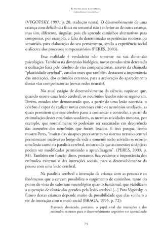 75
as t e c n o l o g i a s n a s pr á t i c a s
p e d a g ó g i c a s i n c l u s i v a s
(VYGOTSKY, 1997, p. 20, tradução nossa). O desenvolvimento de uma
criança com deficiência física ou sensorial não é inferior ao de outra criança,
mas sim, diferente, singular, pois ela aprende caminhos alternativos para
compensar, por exemplo, a falta de determinadas experiências motoras ou
sensoriais, para elaboração do seu pensamento, sendo a experiência social
o alicerce dos processos compensatórios (PERES, 2003).
Essa realidade é verdadeira não somente na sua dimensão
psicológica. Também na dimensão biológica, novos estudos têm detectado
a utilização feita pelo cérebro de vias compensatórias, através da chamada
“plasticidade cerebral”, estudos esses que também destacam a importância
das interações, dos estímulos externos, para a aceleração do aparecimento
dessas vias compensatórias (novas redes neurais).
No atual estágio de desenvolvimento da ciência, supõe-se que,
quando ocorre uma lesão cerebral, os neurônios lesados não se regeneram.
Porém, estudos têm demonstrado que, a partir de uma lesão ocorrida, o
cérebro é capaz de realizar novas conexões entre os neurônios saudáveis, as
quais permitem que esse cérebro passe a comandar e controlar, a partir da
estimulação desses neurônios saudáveis, as mesmas atividades motoras, por
exemplo, que normalmente só poderiam ser executadas em decorrência
das conexões dos neurônios que foram lesados. E isso porque, como
mostra Peres, “muitas das sinapses preexistentes no sistema nervoso central
permanecem inativas ao longo da vida e somente serão ativadas se ocorrer
uma lesão como na paralisia cerebral, mostrando que as conexões sinápticas
podem ser modificadas permitindo a aprendizagem”. (PERES, 2003, p.
84). Também em função disso, portanto, fica evidente a importância dos
estímulos externos e das interações sociais, para o desenvolvimento da
pessoa com uma lesão cerebral.
Na paralisia cerebral a interação da criança com as pessoas e os
fenômenos que a cercam possibilita o surgimento de caminhos, tanto do
ponto de vista do substrato neurológico quanto funcional, que viabilizam
a superação de obstáculos gerados pela lesão cerebral [...] Para Vygotsky, o
futuro destas crianças depende muito da possibilidade que elas venham a
ter de interação com o meio social (BRAGA, 1995, p. 72):
Havendo destacado, portanto, o papel vital das interações e dos
estímulos externos para o desenvolvimento cognitivo e o aprendizado
 