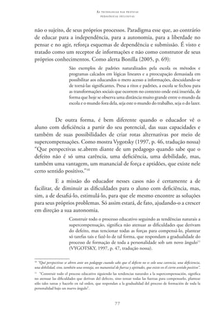 77
as t e c n o l o g i a s n a s pr á t i c a s
p e d a g ó g i c a s i n c l u s i v a s
não o sujeito, de seus próprios processos. Paradigma esse que, ao contrário
de educar para a independência, para a autonomia, para a liberdade no
pensar e no agir, reforça esquemas de dependência e submissão. É visto e
tratado como um receptor de informações e não como construtor de seus
próprios conhecimentos. Como alerta Bonilla (2005, p. 69):
São exemplos de padrões naturalizados pela escola os métodos e
programas calcados em lógicas lineares e a preocupação demasiada em
possibilitar aos educandos o mero acesso a informações, descuidando-se
de torná-las significantes. Presa a ritos e padrões, a escola se fechou para
as transformações sociais que ocorrem no contexto onde está inserida, de
forma que hoje se observa uma distância muito grande entre o mundo da
escola e o mundo fora dela, seja este o mundo do trabalho, seja o do lazer.
De outra forma, é bem diferente quando o educador vê o
aluno com deficiência a partir do seu potencial, das suas capacidades e
também de suas possibilidades de criar rotas alternativas por meio de
supercompensações. Como mostra Vygotsky (1997, p. 46, tradução nossa)
“Que perspectivas se.abrem diante de um pedagogo quando sabe que o
defeito não é só uma carência, uma deficiência, uma debilidade, mas,
também uma vantagem, um manancial de força e aptidões, que existe nele
certo sentido positivo.”10
E a missão do educador nesses casos não é certamente a de
facilitar, de diminuir as dificuldades para o aluno com deficiência, mas,
sim, a de desafiá-lo, estimulá-lo, para que ele mesmo encontre as soluções
para seus próprios problemas. Só assim estará, de fato, ajudando-o a crescer
em direção a sua autonomia.
Construir todo o processo educativo seguindo as tendências naturais a
supercompensação, significa não atenuar as dificuldades que derivam
do defeito, mas tencionar todas as forças para compensá-lo, plantear
só tarefas tais e fazê-lo de tal forma, que respondam a gradualidade do
processo de formação de toda a personalidade sob um novo ângulo11
(VYGOTSKY, 1997, p. 47, tradução nossa).
10
“Qué perspectivas se abren ante un pedagogo cuando sabe que el defecto no es solo una carencia, una deficiencia,
una debilidad, sino, también una ventaja, un manantial de fuerza y aptitudes, que existe en él cierto sentido positivo”.
11
  “Construir todo el proceso educativo siguiendo las tendencias naturales a la supercompensación, significa
no atenuar las dificuldades que derivan del defecto, sino tensar todas las fuerzas para compensarlo, plantear
sólo tales tareas y hacerlo en tal orden, que respondan a la gradualidad del proceso de formación de toda la
personalidad bajo un nuevo ángulo”.
 