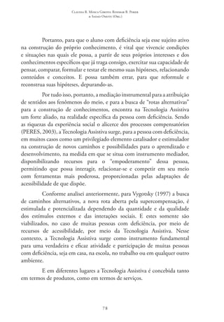 Claudia R. Mosca Giroto; Rosimar B. Poker
& Sadao Omote (Org.)
78
Portanto, para que o aluno com deficiência seja esse sujeito ativo
na construção do próprio conhecimento, é vital que vivencie condições
e situações nas quais ele possa, a partir de seus próprios interesses e dos
conhecimentos específicos que já traga consigo, exercitar sua capacidade de
pensar, comparar, formular e testar ele mesmo suas hipóteses, relacionando
conteúdos e conceitos. E possa também errar, para que reformule e
reconstrua suas hipóteses, depurando-as.
Por tudo isso, portanto, a mediação instrumental para a atribuição
de sentidos aos fenômenos do meio, e para a busca de “rotas alternativas”
para a construção de conhecimentos, encontra na Tecnologia Assistiva
um forte aliado, na realidade específica da pessoa com deficiência. Sendo
as riquezas da experiência social o alicerce dos processos compensatórios
(PERES, 2003), a Tecnologia Assistiva surge, para a pessoa com deficiência,
em muitos casos como um privilegiado elemento catalisador e estimulador
na construção de novos caminhos e possibilidades para o aprendizado e
desenvolvimento, na medida em que se situa com instrumento mediador,
disponibilizando recursos para o “empoderamento” dessa pessoa,
permitindo que possa interagir, relacionar-se e competir em seu meio
com ferramentas mais poderosa, proporcionadas pelas adaptações de
acessibilidade de que dispõe.
Conforme analisei anteriormente, para Vygotsky (1997) a busca
de caminhos alternativos, a nova rota aberta pela supercompensação, é
estimulada e potencializada dependendo da quantidade e da qualidade
dos estímulos externos e das interações sociais. E estes somente são
viabilizados, no caso de muitas pessoas com deficiência, por meio de
recursos de acessibilidade, por meio da Tecnologia Assistiva. Nesse
contexto, a Tecnologia Assistiva surge como instrumento fundamental
para uma verdadeira e eficaz atividade e participação de muitas pessoas
com deficiência, seja em casa, na escola, no trabalho ou em qualquer outro
ambiente.
E em diferentes lugares a Tecnologia Assistiva é concebida tanto
em termos de produtos, como em termos de serviços.
 