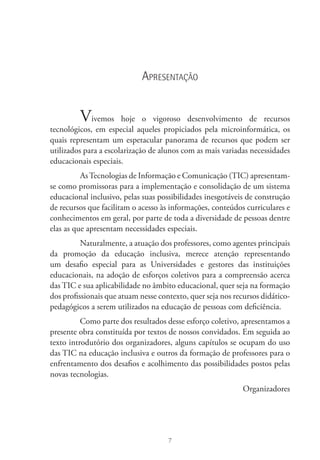7
Apresentação
Vivemos hoje o vigoroso desenvolvimento de recursos
tecnológicos, em especial aqueles propiciados pela microinformática, os
quais representam um espetacular panorama de recursos que podem ser
utilizados para a escolarização de alunos com as mais variadas necessidades
educacionais especiais.
As Tecnologias de Informação e Comunicação (TIC) apresentam-
se como promissoras para a implementação e consolidação de um sistema
educacional inclusivo, pelas suas possibilidades inesgotáveis de construção
de recursos que facilitam o acesso às informações, conteúdos curriculares e
conhecimentos em geral, por parte de toda a diversidade de pessoas dentre
elas as que apresentam necessidades especiais.
Naturalmente, a atuação dos professores, como agentes principais
da promoção da educação inclusiva, merece atenção representando
um desafio especial para as Universidades e gestores das instituições
educacionais, na adoção de esforços coletivos para a compreensão acerca
das TIC e sua aplicabilidade no âmbito educacional, quer seja na formação
dos profissionais que atuam nesse contexto, quer seja nos recursos didático-
pedagógicos a serem utilizados na educação de pessoas com deficiência.
Como parte dos resultados desse esforço coletivo, apresentamos a
presente obra constituída por textos de nossos convidados. Em seguida ao
texto introdutório dos organizadores, alguns capítulos se ocupam do uso
das TIC na educação inclusiva e outros da formação de professores para o
enfrentamento dos desafios e acolhimento das possibilidades postos pelas
novas tecnologias.
Organizadores
 