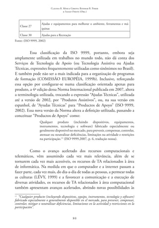 Claudia R. Mosca Giroto; Rosimar B. Poker
& Sadao Omote (Org.)
80
Classe 27
Ajudas e equipamentos para melhorar o ambiente, ferramentas e má-
quinas
Classe 30 Ajudas para a Recreação
Fonte: (ISO 9999, 2002)
Essa classificação da ISO 9999, portanto, embora seja
amplamente utilizada em trabalhos no mundo todo, não dá conta dos
Serviços de Tecnologia de Apoio (ou Tecnologia Assistiva ou Ajudas
Técnicas, expressões frequentemente utilizadas como sinônimos no Brasil).
E também pode não ser a mais indicada para a organização de programas
de formação (COMISSÃO EUROPÉIA, 1999b). Inclusive, reforçando
essa opção por configurar-se numa classificação orientada apenas para
produto, a 4ª edição dessa Norma Internacional publicada em 2007, altera
a terminologia utilizada, trocando a expressão “Ajudas Técnicas”, utilizada
até a versão de 2002, por “Produtos Assistivos”, ou, na sua versão em
espanhol, de “Ayudas Técnicas” para “Productos de Apoyo” (ISO 9999,
2002). Essa nova versão da Norma altera a definição utilizada, passando a
conceituar “Productos de Apoyo” como:
Qualquer produto (incluindo dispositivos, equipamentos,
instrumentos, tecnologia e software) fabricado especialmente ou
geralmente disponível no mercado, para prevenir, compensar, controlar,
atenuar ou neutralizar deficiências, limitações na atividade e restrições
na participação.12
(ISO 9999,2007, p. 6, tradução nossa).
Como o avanço acelerado dos recursos computacionais e
telemáticos, vêm assumindo cada vez mais relevância, além de se
tornarem cada vez mais acessíveis, os recursos de TA relacionados à área
de informática. Na medida em que o computador e a internet passam a
fazer parte, cada vez mais, do dia-a-dia de todas as pessoas, a permear todas
as culturas (LÉVY, 1999) e a favorecer a comunicação e a execução de
diversas atividades, os recursos de TA relacionados à área computacional
também apresentam avanços acelerados, abrindo novas possibilidades às
12
“Cualquier producto (incluyendo dispositivos, equipo, instrumentos, tecnología y software)
fabricado especialmente o generalmente disponible en el mercado, para prevenir, compensar,
controlar, mitigar o neutralizar deficiencias, limitaciones en la actividad y restricciones en la
participación”.
 