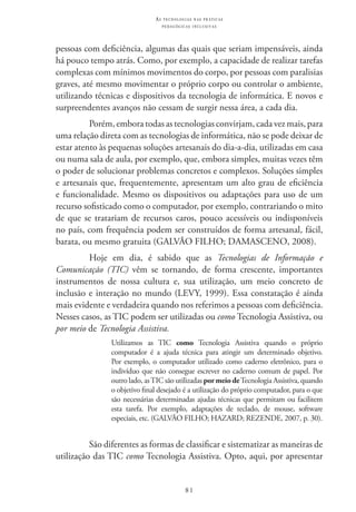 81
as t e c n o l o g i a s n a s pr á t i c a s
p e d a g ó g i c a s i n c l u s i v a s
pessoas com deficiência, algumas das quais que seriam impensáveis, ainda
há pouco tempo atrás. Como, por exemplo, a capacidade de realizar tarefas
complexas com mínimos movimentos do corpo, por pessoas com paralisias
graves, até mesmo movimentar o próprio corpo ou controlar o ambiente,
utilizando técnicas e dispositivos da tecnologia de informática. E novos e
surpreendentes avanços não cessam de surgir nessa área, a cada dia.
Porém, embora todas as tecnologias convirjam, cada vez mais, para
uma relação direta com as tecnologias de informática, não se pode deixar de
estar atento às pequenas soluções artesanais do dia-a-dia, utilizadas em casa
ou numa sala de aula, por exemplo, que, embora simples, muitas vezes têm
o poder de solucionar problemas concretos e complexos. Soluções simples
e artesanais que, frequentemente, apresentam um alto grau de eficiência
e funcionalidade. Mesmo os dispositivos ou adaptações para uso de um
recurso sofisticado como o computador, por exemplo, contrariando o mito
de que se tratariam de recursos caros, pouco acessíveis ou indisponíveis
no país, com frequência podem ser construídos de forma artesanal, fácil,
barata, ou mesmo gratuita (GALVÃO FILHO; DAMASCENO, 2008).
Hoje em dia, é sabido que as Tecnologias de Informação e
Comunicação (TIC) vêm se tornando, de forma crescente, importantes
instrumentos de nossa cultura e, sua utilização, um meio concreto de
inclusão e interação no mundo (LEVY, 1999). Essa constatação é ainda
mais evidente e verdadeira quando nos referimos a pessoas com deficiência.
Nesses casos, as TIC podem ser utilizadas ou como Tecnologia Assistiva, ou
por meio de Tecnologia Assistiva.
Utilizamos as TIC  como Tecnologia Assistiva quando o próprio
computador é a ajuda técnica para atingir um determinado objetivo.
Por exemplo, o computador utilizado como caderno eletrônico, para o
indivíduo que não consegue escrever no caderno comum de papel. Por
outro lado, as TIC são utilizadas por meio de Tecnologia Assistiva, quando
o objetivo final desejado é a utilização do próprio computador, para o que
são necessárias determinadas ajudas técnicas que permitam ou facilitem
esta tarefa. Por exemplo, adaptações de teclado, de mouse, software
especiais, etc. (GALVÃO FILHO; HAZARD; REZENDE, 2007, p. 30).
São diferentes as formas de classificar e sistematizar as maneiras de
utilização das TIC como Tecnologia Assistiva. Opto, aqui, por apresentar
 