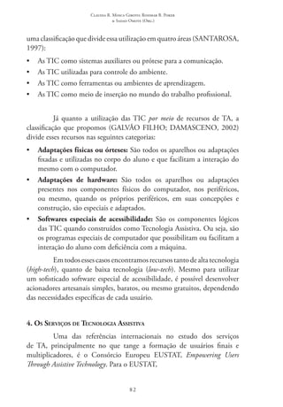 Claudia R. Mosca Giroto; Rosimar B. Poker
& Sadao Omote (Org.)
82
uma classificação que divide essa utilização em quatro áreas (SANTAROSA,
1997):
•	 As TIC como sistemas auxiliares ou prótese para a comunicação.
•	 As TIC utilizadas para controle do ambiente.
•	 As TIC como ferramentas ou ambientes de aprendizagem.
•	 As TIC como meio de inserção no mundo do trabalho profissional.
Já quanto a utilização das TIC por meio de recursos de TA, a
classificação que propomos (GALVÃO FILHO; DAMASCENO, 2002)
divide esses recursos nas seguintes categorias:
•	 Adaptações físicas ou órteses: São todos os aparelhos ou adaptações
fixadas e utilizadas no corpo do aluno e que facilitam a interação do
mesmo com o computador.
•	 Adaptações de hardware: São todos os aparelhos ou adaptações
presentes nos componentes físicos do computador, nos periféricos,
ou mesmo, quando os próprios periféricos, em suas concepções e
construção, são especiais e adaptados.
•	 Softwares especiais de acessibilidade: São os componentes lógicos
das TIC quando construídos como Tecnologia Assistiva. Ou seja, são
os programas especiais de computador que possibilitam ou facilitam a
interação do aluno com deficiência com a máquina.
Emtodosessescasosencontramosrecursostantodealtatecnologia
(high-tech), quanto de baixa tecnologia (low-tech). Mesmo para utilizar
um sofisticado software especial de acessibilidade, é possível desenvolver
acionadores artesanais simples, baratos, ou mesmo gratuitos, dependendo
das necessidades específicas de cada usuário.
4. Os Serviços de Tecnologia Assistiva
Uma das referências internacionais no estudo dos serviços
de TA, principalmente no que tange a formação de usuários finais e
multiplicadores, é o Consórcio Europeu EUSTAT, Empowering Users
Through Assistive Technology. Para o EUSTAT,
 