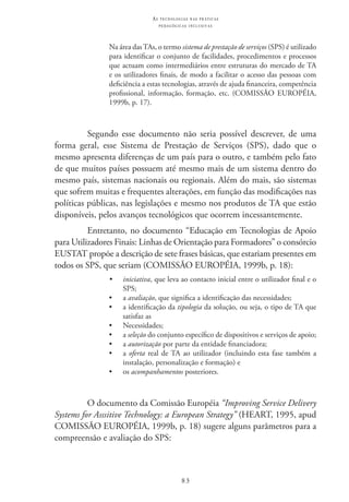 83
as t e c n o l o g i a s n a s pr á t i c a s
p e d a g ó g i c a s i n c l u s i v a s
Na área das TAs, o termo sistema de prestação de serviços (SPS) é utilizado
para identificar o conjunto de facilidades, procedimentos e processos
que actuam como intermediários entre estruturas do mercado de TA
e os utilizadores finais, de modo a facilitar o acesso das pessoas com
deficiência a estas tecnologias, através de ajuda financeira, competência
profissional, informação, formação, etc. (COMISSÃO EUROPÉIA,
1999b, p. 17).
Segundo esse documento não seria possível descrever, de uma
forma geral, esse Sistema de Prestação de Serviços (SPS), dado que o
mesmo apresenta diferenças de um país para o outro, e também pelo fato
de que muitos países possuem até mesmo mais de um sistema dentro do
mesmo país, sistemas nacionais ou regionais. Além do mais, são sistemas
que sofrem muitas e frequentes alterações, em função das modificações nas
políticas públicas, nas legislações e mesmo nos produtos de TA que estão
disponíveis, pelos avanços tecnológicos que ocorrem incessantemente.
Entretanto, no documento “Educação em Tecnologias de Apoio
para Utilizadores Finais: Linhas de Orientação para Formadores” o consórcio
EUSTAT propõe a descrição de sete frases básicas, que estariam presentes em
todos os SPS, que seriam (COMISSÃO EUROPÉIA, 1999b, p. 18):
•	 iniciativa, que leva ao contacto inicial entre o utilizador final e o
SPS;
•	 a avaliação, que significa a identificação das necessidades;
•	 a identificação da tipologia da solução, ou seja, o tipo de TA que
satisfaz as
•	 Necessidades;
•	 a seleção do conjunto específico de dispositivos e serviços de apoio;
•	 a autorização por parte da entidade financiadora;
•	 a oferta real de TA ao utilizador (incluindo esta fase também a
instalação, personalização e formação) e
•	 os acompanhamentos posteriores.
O documento da Comissão Européia “Improving Service Delivery
Systems for Asssitive Technology: a European Strategy” (HEART, 1995, apud
COMISSÃO EUROPÉIA, 1999b, p. 18) sugere alguns parâmetros para a
compreensão e avaliação do SPS:
 
