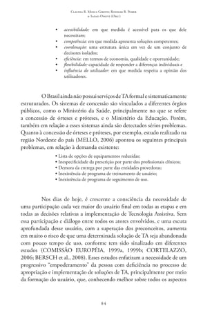 Claudia R. Mosca Giroto; Rosimar B. Poker
& Sadao Omote (Org.)
84
•	 acessibilidade: em que medida é acessível para os que dele
necessitam;
•	 competência: em que medida apresenta soluções competentes;
•	 coordenação: uma estrutura única em vez de um conjunto de
decisores isolados;
•	 eficiência: em termos de economia, qualidade e oportunidade;
•	 flexibilidade: capacidade de responder a diferenças individuais e
•	 influência do utilizador: em que medida respeita a opinião dos
utilizadores.
OBrasilaindanãopossuiserviçosde TAformalesistematicamente
estruturados. Os sistemas de concessão são vinculados a diferentes órgãos
públicos, como o Ministério da Saúde, principalmente no que se refere
a concessão de órteses e próteses, e o Ministério da Educação. Porém,
também em relação a esses sistemas ainda são detectados sérios problemas.
Quanto à concessão de órteses e próteses, por exemplo, estudo realizado na
região Nordeste do país (MELLO, 2006) apontou os seguintes principais
problemas, em relação à demanda existente:
• Lista de opções de equipamentos reduzidas;
• Inespecificidade da prescrição por parte dos profissionais clínicos;
• Demora da entrega por parte das entidades provedoras;
• Inexistência de programa de treinamento de usuário;
• Inexistência de programa de seguimento de uso.
Nos dias de hoje, é crescente a consciência da necessidade de
uma participação cada vez maior do usuário final em todas as etapas e em
todas as decisões relativas a implementação de Tecnologia Assistiva. Sem
essa participação e diálogo entre todos os atores envolvidos, e uma escuta
aprofundada desse usuário, com a superação dos preconceitos, aumenta
em muito o risco de que uma determinada solução de TA seja abandonada
com pouco tempo de uso, conforme tem sido sinalizado em diferentes
estudos (COMISSÃO EUROPÉIA, 1999a, 1999b; CORTELAZZO,
2006; BERSCH et al., 2008). Esses estudos enfatizam a necessidade de um
progressivo “empoderamento” da pessoa com deficiência no processo de
apropriação e implementação de soluções de TA, principalmente por meio
da formação do usuário, que, conhecendo melhor sobre todos os aspectos
 