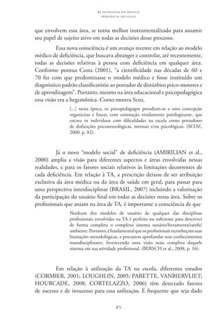 85
as t e c n o l o g i a s n a s pr á t i c a s
p e d a g ó g i c a s i n c l u s i v a s
que envolvem essa área, se torna melhor instrumentalizado para assumir
seu papel de sujeito ativo em todas as decisões desse processo.
Essa nova consciência é um avanço recente em relação ao modelo
médico de deficiência, que buscava abranger e controlar, até recentemente,
todas as decisões relativas à pessoa com deficiência em qualquer área.
Conforme pontua Costa (2001), “a cientificidade nas décadas de 60 e
70 fez com que predominasse o modelo médico e fosse instituído um
diagnóstico padrão classificatório ao portador de distúrbios psico-motores e
de aprendizagem”. Portanto, mesmo na área educacional e psicopedagógica
essa visão era a hegemônica. Como mostra Scoz,
[...] nesta época, os psicopedagogos prendiam-se a uma concepção
organicista e linear, com conotação nitidamente patologizante, que
encara os indivíduos com dificuldades na escola como portadores
de disfunções psiconeurológicas, mentais e/ou psicológicas. (SCOZ,
2000, p. 82).
Já o novo “modelo social” de deficiência (AMIRILIAN et al.,
2000) amplia a visão para diferentes aspectos e áreas envolvidas nessas
realidades, e para os fatores sociais relativos às limitações decorrentes de
cada deficiência. Em relação à TA, a prescrição deixou de ser atribuição
exclusiva da área médica ou da área de saúde em geral, para passar para
uma perspectiva interdisciplinar (BRASIL, 2007) incluindo a valorização
da participação do usuário final em todas as decisões nessa área. Sobre os
profissionais que atuam na área de TA, é importante a consciência de que
Nenhum dos modelos de usuário de qualquer das disciplinas
profissionais envolvidas na TA é perfeito ou suficiente para descrever
de forma completa o complexo sistema usuário/ferramenta/tarefa/
ambiente.Portanto,éfundamentalqueosprofissionaisreconheçamsuas
limitações metodológicas, e procurem aprofundar seus conhecimentos
transdisciplinares, favorecendo uma visão mais completa daquele
sistema em sua atividade profissional. (BERSCH et al., 2008, p. 16).
Em relação à utilização da TA na escola, diferentes estudos
(CORMIER, 2001; LOUGHLIN, 2005; PARETTE, VANBIERVLIET;  
HOURCADE, 2008; CORTELAZZO, 2006) têm detectado fatores
de sucesso e de insucesso para essa utilização. É frequente que seja dado
 