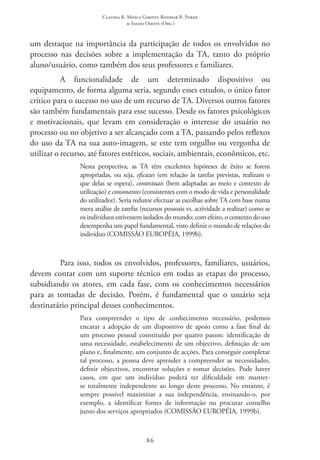 Claudia R. Mosca Giroto; Rosimar B. Poker
& Sadao Omote (Org.)
86
um destaque na importância da participação de todos os envolvidos no
processo nas decisões sobre a implementação da TA, tanto do próprio
aluno/usuário, como também dos seus professores e familiares.
A funcionalidade de um determinado dispositivo ou
equipamento, de forma alguma seria, segundo esses estudos, o único fator
crítico para o sucesso no uso de um recurso de TA. Diversos outros fatores
são também fundamentais para esse sucesso. Desde os fatores psicológicos
e motivacionais, que levam em consideração o interesse do usuário no
processo ou no objetivo a ser alcançado com a TA, passando pelos reflexos
do uso da TA na sua auto-imagem, se este tem orgulho ou vergonha de
utilizar o recurso, até fatores estéticos, sociais, ambientais, econômicos, etc.
Nesta perspectiva, as TA têm excelentes hipóteses de êxito se forem
apropriadas, ou seja, eficazes (em relação às tarefas previstas, realizam o
que delas se espera), contextuais (bem adaptadas ao meio e contexto de
utilização) e consonantes (consistentes com o modo de vida e personalidade
do utilizador). Seria redutor efectuar as escolhas sobre TA com base numa
mera análise de tarefas (recursos pessoais vs. actividade a realizar) como se
os indivíduos estivessem isolados do mundo; com efeito, o contexto do uso
desempenha um papel fundamental, visto definir o mundo de relações do
indivíduo (COMISSÃO EUROPÉIA, 1999b).
Para isso, todos os envolvidos, professores, familiares, usuários,
devem contar com um suporte técnico em todas as etapas do processo,
subsidiando os atores, em cada fase, com os conhecimentos necessários
para as tomadas de decisão. Porém, é fundamental que o usuário seja
destinatário principal desses conhecimentos.
Para compreender o tipo de conhecimento necessário, podemos
encarar a adopção de um dispositivo de apoio como a fase final de
um processo pessoal constituído por quatro passos: identificação de
uma necessidade, estabelecimento de um objectivo, definição de um
plano e, finalmente, um conjunto de acções. Para conseguir completar
tal processo, a pessoa deve aprender a compreender as necessidades,
definir objectivos, encontrar soluções e tomar decisões. Pode haver
casos, em que um indivíduo poderá ter dificuldade em manter-
se totalmente independente ao longo deste processo. No entanto, é
sempre possível maximizar a sua independência, ensinando-o, por
exemplo, a identificar fontes de informação ou procurar conselho
junto dos serviços apropriados (COMISSÃO EUROPÉIA, 1999b).
 