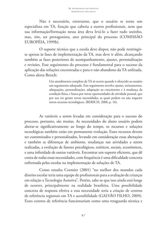 87
as t e c n o l o g i a s n a s pr á t i c a s
p e d a g ó g i c a s i n c l u s i v a s
Não é necessário, entretanto, que o usuário se torne um
especialista em TA, função que caberia a outros profissionais, nem que
sua informação/formação nessa área deva levá-lo a fazer tudo sozinho,
mas, sim, ser protagonista, ator principal do processo (COMISSÃO
EUROPÉIA, 1999b).
O suporte técnico que a escola deve dispor, não pode restringir-
se apenas às fases de implementação da TA, mas deve ir além, alcançando
também as fases posteriores de acompanhamento, ajustes, personalização
e revisões. Esse seguimento do processo é fundamental para o sucesso da
aplicação das soluções encontradas e para o não abandono da TA utilizada.
Como alerta Bersch:
Um atendimento completo de TA só ocorre quando é oferecido ao usuário
um seguimento adequado. Este seguimento envolve ajustes, treinamentos,
adequações, personalizações, adaptação ao crescimento e à mudança da
condição física, e busca por novas oportunidades de atividade pessoal, que
por sua vez geram novas necessidades, as quais podem ou não requerer
novos recursos tecnológicos. (BERSCH, 2008, p. 16).
As variáveis a serem levadas em consideração para o sucesso do
processo, portanto, são muitas. As necessidades do aluno usuário podem
alterar-se significativamente ao longo do tempo, os recursos e soluções
tecnológicas também estão em permanente evolução. Esses recursos devem
ser customizados e personalizados, levando em consideração essas alterações
e também as diferenças de ambiente, mudanças nas atividades a serem
realizadas, a evolução de fatores psicológicos, estéticos, sociais, econômicos,
e uma infinidade de outras variáveis. Encontrar um suporte eficiente, que dê
conta de todas essas necessidades, com frequência é uma dificuldade concreta
enfrentada pelas escolas na implementação de soluções de TA.
Como ressalta Cormier (2001) “no melhor dos mundos cada
distrito escolar teria uma equipe de profissionais para a avaliação de crianças
em relação a Tecnologia Assistiva”. Porém, sabe-se que isso ainda está longe
de ocorrer, principalmente na realidade brasileira. Uma possibilidade
concreta de resposta efetiva a essa necessidade seria a criação de centros
de referência regionais em TA e acessibilidade (GALVÃO FILHO, 2009).
Esses centros de referência funcionariam como uma retaguarda técnica e
 