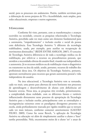 Claudia R. Mosca Giroto; Rosimar B. Poker
& Sadao Omote (Org.)
88
social, para os processos em andamento. Porém, também serviriam para
a elaboração de novos projetos de TA e Acessibilidade, mais amplos, para
redes educacionais, empresas e outros segmentos.
5 Concluindo
Conforme foi visto, portanto, com as transformações e avanços
ocorridos na sociedade, crescem as pesquisas relacionadas à Tecnologia
Assistiva, percebida cada vez mais como um elemento fundamental para
a autonomia, “empoderamento” e inclusão escolar e social da pessoa
com deficiência. Essa Tecnologia Assistiva “é diferente da tecnologia
reabilitadora, usada, por exemplo, para auxiliar na recuperação de
movimentos diminuídos.” (REDE ENTRE AMIGOS, 2007). O conceito
de Tecnologia Assistiva diferencia-se de toda a tecnologia médica ou de
reabilitação, por referir-se a recursos ou procedimentos pessoais, que
atendem a necessidades diretas do usuário final, visando sua independência
e autonomia. Já os recursos médicos ou de reabilitação visam o diagnóstico
ou tratamento na área da saúde, sendo, portanto, recursos de trabalho dos
profissionais dessa área. Os objetivos da Tecnologia Assistiva, portanto,
apontam normalmente para recursos que geram autonomia pessoal e vida
independente do usuário.
Na área educacional, a Tecnologia Assistiva vem se tornando,
cada vez mais, uma ponte para abertura de novo horizonte nos processos
de aprendizagem e desenvolvimento de alunos com deficiências até
bastante severas. Nessa área, as pesquisas têm revelado, primeiramente,
a complexidade dessa realidade, com os diferentes fatores e variáveis
influenciando diretamente nesse processo de apropriação da Tecnologia
Assistiva para a inclusão escolar, principalmente com as contradições e
incongruências existentes entre os paradigmas divergentes presentes na
escola, ainda profundamente marcada por rígidos modelos que se tornam
cada vez mais inócuos, conforme comentei anteriormente (GALVÃO
FILHO, 2009). Como faz notar Bersch, “a aplicação da Tecnologia
Assistiva na educação vai além de simplesmente auxiliar o aluno a ‘fazer’
tarefas pretendidas. Nela, encontramos meios de o aluno ‘ser’ e atuar de
 