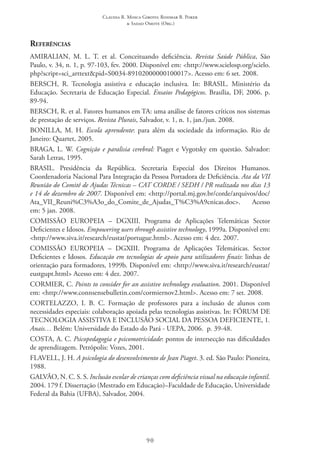Claudia R. Mosca Giroto; Rosimar B. Poker
& Sadao Omote (Org.)
90
Referências
AMIRALIAN, M. L. T. et al. Conceituando deficiência. Revista Saúde Pública, São
Paulo, v. 34, n. 1, p. 97-103, fev. 2000. Disponível em: <http://www.scielosp.org/scielo.
php?script=sci_arttext&pid=S0034-89102000000100017>. Acesso em: 6 set. 2008.
BERSCH, R. Tecnologia assistiva e educação inclusiva. In: BRASIL. Ministério da
Educação. Secretaria de Educação Especial. Ensaios Pedagógicos. Brasília, DF, 2006. p.
89-94.
BERSCH, R. et al. Fatores humanos em TA: uma análise de fatores críticos nos sistemas
de prestação de serviços. Revista Plurais, Salvador, v. 1, n. 1, jan./jun. 2008.
BONILLA, M. H. Escola aprendente: para além da sociedade da informação. Rio de
Janeiro: Quartet, 2005.
BRAGA, L. W. Cognição e paralisia cerebral: Piaget e Vygotsky em questão. Salvador:
Sarah Letras, 1995.
BRASIL. Presidência da República. Secretaria Especial dos Direitos Humanos.
Coordenadoria Nacional Para Integração da Pessoa Portadora de Deficiência. Ata da VII
Reunião do Comitê de Ajudas Técnicas – CAT CORDE / SEDH / PR realizada nos dias 13
e 14 de dezembro de 2007. Disponível em: <http://portal.mj.gov.br/corde/arquivos/doc/
Ata_VII_Reuni%C3%A3o_do_Comite_de_Ajudas_T%C3%A9cnicas.doc>. Acesso
em: 5 jan. 2008.
COMISSÃO EUROPEIA – DGXIII. Programa de Aplicações Telemáticas Sector
Deficientes e Idosos. Empowering users through assistive technology, 1999a. Disponível em:
<http://www.siva.it/research/eustat/portugue.html>. Acesso em: 4 dez. 2007.
COMISSÃO EUROPEIA – DGXIII. Programa de Aplicações Telemáticas. Sector
Deficientes e Idosos. Educação em tecnologias de apoio para utilizadores finais: linhas de
orientação para formadores, 1999b. Disponível em: <http://www.siva.it/research/eustat/
eustgupt.html> Acesso em: 4 dez. 2007.
CORMIER, C. Points to consider for an assistive technology evaluation. 2001. Disponível
em: <http://www.connsensebulletin.com/cormiernov2.html>. Acesso em: 7 set. 2008.  
CORTELAZZO, I. B. C. Formação de professores para a inclusão de alunos com
necessidades especiais: colaboração apoiada pelas tecnologias assistivas. In: FÓRUM DE
TECNOLOGIA ASSISTIVA E INCLUSÃO SOCIAL DA PESSOA DEFICIENTE, 1.
Anais… Belém: Universidade do Estado do Pará - UEPA, 2006.  p. 39-48.
COSTA, A. C. Psicopedagogia e psicomotricidade: pontos de intersecção nas dificuldades
de aprendizagem. Petrópolis: Vozes, 2001.
FLAVELL, J. H. A psicologia do desenvolvimento de Jean Piaget. 3. ed. São Paulo: Pioneira,
1988.
GALVÃO, N. C. S. S. Inclusão escolar de crianças com deficiência visual na educação infantil.
2004. 179 f. Dissertação (Mestrado em Educação)–Faculdade de Educação, Universidade
Federal da Bahia (UFBA), Salvador, 2004.
 