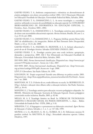 91
as t e c n o l o g i a s n a s pr á t i c a s
p e d a g ó g i c a s i n c l u s i v a s
GALVÃO FILHO, T. A. Ambientes computacionais e telemáticos no desenvolvimento de
projetos pedagógicos com alunos com paralisia cerebral. 2004. 144 f. Dissertação (Mestrado
em Educação)–Faculdade de Educação, Universidade Federal da Bahia, Salvador, 2004.
GALVÃO FILHO, T. A.; DAMASCENO, L. L. As novas tecnologias e a tecnologia
assistiva: utilizando os recursos de acessibilidade na educação especial. In: CONGRESSO
IBERO-AMERICANO DE INFORMÁTICA NA EDUCAÇÃO ESPECIAL, 3.,
Fortaleza. Anais...Fortaleza: MEC, 2002.  
GALVÃO FILHO, T. A.; DAMASCENO, L. L. Tecnologias assistivas para autonomia
do aluno com necessidades educacionais especiais. Revista Inclusão, Brasília, DF, ano 2, n.
2, p. 25-32, jul. 2006.  
GALVÃO FILHO, T. A.; DAMASCENO, L. L. Programa InfoEsp: premio Reina Sofia
2007 de rehabilitación y de integración. Boletín del Real Patronato Sobre Discapacidad,
Madri, n. 63, p. 14-23, abr. 2008.
GALVÃO FILHO, T. A.; HAZARD, D.; REZENDE, A. L. A. Inclusão educacional a
partir do uso de Tecnologia Assistiva. Salvador: EDUNEB: UNESCO, 2007.
GALVÃO FILHO, T. A. Tecnologia assistiva para uma escola inclusiva: apropriação,
demandas e perspectivas. 2009. 346 f. Tese (Doutorado em Educação)–Faculdade de
Educação, Universidade Federal da Bahia, Salvador, 2009.
ISO 9999: 2002. Norma Internacional: classificação. Disponível em: <http://www.inr.pt/
content/1/59/ajudas-tecnicas/>. Acesso em: 4 dez. 2007.
ISO 9999: 2007. Norma Internacional: classificação. Disponível em: <http://www.unit.
org.uy/misc/catalogo/9999.pdf>.Acesso em: 4 ago. 2008.
LÉVY, P. Cibercultura. São Paulo: Editora 34, 1999.
LOUGHLIN, M. Terapia ocupacional: fazendo uma diferença na prática escolar, 2005.
Disponível em: <http://fcsn.org/publications_resources/newsline/nlv25n3.html>. Acesso
em: 7 set. 2008.
MANTOAN, M. T. E. O direito de ser, sendo diferente na escola. In: RODRIGUES, D.
(Org.). Inclusão e educação: doze olhares sobre a educação inclusiva. São Paulo: Summus,
2005. p. 36-44.
MANZINI, E. J. Tecnologia assistiva para educação: recursos pedagógicos adaptados. In:
BRASIL. Ministério da Educação. Secretaria de Educação Especial. Ensaios pedagógicos:
construindo escolas inclusivas. Brasília, 2005. p. 82-86.
Mello, M. A. F. Tecnologia Assistiva no Brasil. In: FÓRUM DE TECNOLOGIA
ASSISTIVA E INCLUSÃO SOCIAL DA PESSOA DEFICIENTE, 1., Anais… Belém:
Universidade do Estado do Pará - UEPA, 2006. p. 5-10.
MIRANDA, T. G. A linguagem e o pensamento na elaboração conceitual. Ágere: Revista
de Educação e Cultura, Salvador, v. 1, n. 1,  p. 147-166, 1999.
MUÑOZ, J. L. G.; BLASCO, G. M. G.; SUÁREZ, M. J. R. Deficientes motores II:
paralisia cerebral. In: BAUTISTA, R. (Org.). Necessidades educativas especiais. Lisboa:
Dinalivro, 1997.
 