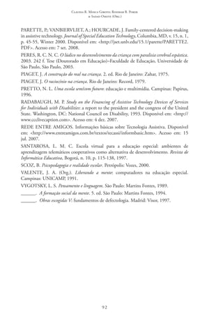 Claudia R. Mosca Giroto; Rosimar B. Poker
& Sadao Omote (Org.)
92
PARETTE, P.; VANBIERVLIET, A.; HOURCADE, J. Family-centered decision-making
in assistive technology. Journal of Special EducationTechnology, Columbia, MD, v. 15, n. 1,
p. 45-55, Winter 2000. Disponível em: <http://jset.unlv.edu/15.1/parette/PARETTE2.
PDF>. Acesso em: 7 set. 2008.
PERES, R. C. N. C. O lúdico no desenvolvimento da criança com paralisia cerebral espástica.
2003. 242 f. Tese (Doutorado em Educação)–Faculdade de Educação, Universidade de
São Paulo, São Paulo, 2003.
PIAGET, J. A construção do real na criança. 2. ed. Rio de Janeiro: Zahar, 1975.
PIAGET, J. O raciocínio na criança. Rio de Janeiro: Record, 1979.
PRETTO, N. L. Uma escola sem/com futuro: educação e multimídia. Campinas: Papirus,
1996.
RADABAUGH, M. P. Study on the Financing of Assistive Technology Devices of Services
for Individuals with Disabilities: a report to the president and the congress of the United
State. Washington, DC: National Council on Disability, 1993. Disponível em: <http://
www.ccclivecaption.com>. Acesso em: 4 dez. 2007.  
REDE ENTRE AMIGOS. Informações básicas sobre Tecnologia Assistiva. Disponível
em: <http://www.entreamigos.com.br/textos/tecassi/informbasic.htm>. Acesso em: 15
jul. 2007.
SANTAROSA, L. M. C. Escola virtual para a educação especial: ambientes de
aprendizagem telemáticos cooperativos como alternativa de desenvolvimento. Revista de
Informática Educativa, Bogotá, n. 10, p. 115-138, 1997.
SCOZ, B. Psicopedagogia e realidade escolar. Petrópolis: Vozes, 2000.
VALENTE, J. A. (Org.). Liberando a mente: computadores na educação especial.
Campinas: UNICAMP, 1991.
VYGOTSKY, L. S. Pensamento e linguagem. São Paulo: Martins Fontes, 1989.
______.  A formação social da mente. 5. ed. São Paulo: Martins Fontes, 1994.
______.  Obras escogidas V: fundamentos de defectologia. Madrid: Visor, 1997.
 