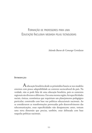 93
Formação de professores para uma
Educação Inclusiva mediada pelas tecnologias
Iolanda Bueno de Camargo Cortelazzo
Introdução
Aeducação brasileira desde os primórdios baseia-se nos modelos
externos com pouca adaptabilidade ao contexto sociocultural do país. Na
verdade, não se pode falar de uma educação brasileira, pois os contextos
regionaissãodiversosediferentes.Emumamesmaregião,háespecificidades
sociais, étnicas, econômicas que requisitam um planejamento pedagógico
particular; construído com base nas políticas educacionais nacionais. Ao
se considerarem as transformações provocadas pelo desenvolvimento das
telecomunicações, essas especificidades não desaparecem; antes, tomam
uma nova dimensão que precisa, também, estar delineada com base
naquelas políticas nacionais.
 