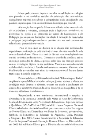 Claudia R. Mosca Giroto; Rosimar B. Poker
& Sadao Omote (Org.)
94
Nãosepode,portanto,importarmodelos,metodologiasetecnologias
sem proceder a um cuidadoso trabalho de valorização das características
socioculturais regionais nos saberes e competências locais, antecipando seus
possíveis impactos para evitá-los ou minimizá-los sempre que possível.
A intenção deste capítulo é fazer uma reflexão sobre a necessidade
de se trabalhar o concreto, conhecer mais a legislação, reconhecer os
problemas na escola e as limitações de cursos de Licenciatura e de
Pedagogia que enfrentam limitações em relação à formação de licenciados
e pedagogos preparados para enfrentar questões cada vez mais comuns nas
salas de aula presenciais ou virtuais.
Não se trata mais de discutir se os alunos com necessidades
especiais ou em situação de deficiência devem ou não estar na sala de aula
com os demais alunos. Não se trata mais de discutir se as tecnologias devam
ou não ser introduzidas na escola. Constata-se que desde a infância até os
anos mais avançados de idade, as pessoas estão cada vez mais em contato
com as tecnologias digitais no seu cotidiano. Mesmo nas camadas sociais
mais humildes, o celular já é um bem de consumo e o acesso à Internet não
fica limitado às camadas mais ricas. A comunicação social faz uso dessas
tecnologias e a escola as ignora.
Por outro lado, as políticas educacionais de “Educação para Todos”
ampliaram a possibilidade de todos, crianças, jovens, adultos e idosos, na
condições mais diversas e adversas, estarem na escola e usufruírem do
direito de se educarem; mais ainda, de se educarem com equidade e de se
tornarem cidadãos e trabalhadores.
Respondendo a um movimento internacional e respeito à
diversidade e de inclusão, e inspirado pelo Marco de Ação da Conferência
Mundial de Salamanca sobre Necessidades Educacionais Especiais: Acesso
e Qualidade, (SALAMANCA, 1994), o MEC criou o Programa Nacional
Educação Inclusiva:direitoàdiversidadeque,entreoutrasações,deuorigem
ao Projeto Educar na Diversidade nos Países do Mercosul, que envolveu,
também, os Ministérios da Educação da Argentina, Chile, Paraguai
e Uruguai . Em 2005, Como desdobramento a Secretária da Educação
Especial lançou o Projeto de Formação Docente Educar na Diversidade e
em 2006 foi publicado Educar para a Diversidade: material de formação
 