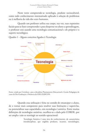 Claudia R. Mosca Giroto; Rosimar B. Poker
& Sadao Omote (Org.)
96
Neste texto compreende-se tecnologia, produto sociocultural,
como todo conhecimento sistematizado aplicado à solução de problemas
ou à melhoria da vida dos seres humanos.
Quando um professor utiliza seu corpo, sua voz, suas expressões
faciais para se fazer compreender e para despertar no aluno a aprendizagem,
o professor está usando uma tecnologia comunicacional e ele próprio é o
suporte tecnológico.
Quadro 1 - Alguns conceitos ligados à Tecnologia
computador
Armazenamento
de dados
Processamento
de dados
comunicaçã
o
informática
audiovisual
Rádio e TV
digital
Redes
Saber fazer
Conhecimento sistematizado
Métodos e materiais
Solução de problemas Melhoria de vida
verbal
Livros
Assistiva
Fonte: criado por Cortelazzo  para a disciplina Planejamento Educacional e Gestão Pedagógica do
curso de Pós-Graduação a Distância da FAEL/EADCON.
Quando essa utilização é feita no sentido de emancipar o aluno,
de o tornar mais competente para resolver suas limitações e superá-las,
ou potencializar suas capacidades, esta tecnologia é assistiva. Entre muitas
definições de tecnologias assistivas, escolheu-se a dada pela CORDE, por
ser ampla e não se restringir ao sentido operacional:
Tecnologia Assistiva é uma área do conhecimento, de característica
interdisciplinar, que engloba produtos, recursos, metodologias,
 
