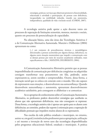 97
as t e c n o l o g i a s n a s pr á t i c a s
p e d a g ó g i c a s i n c l u s i v a s
estratégias,práticaseserviçosqueobjetivampromoverafuncionalidade,
relacionada à atividade e participação, de pessoas com deficiência,
incapacidades ou mobilidade reduzida, visando sua autonomia,
independência, qualidade de vida e inclusão social. (CORDE, 2007).
A tecnologia assistiva pode apoiar a ação docente tanto em
processos de superação de limitações sensoriais, motoras, mentais e sociais,
quanto em processos de potencialização de capacidades.
Na educação básica, uma das áreas das Tecnologias Assistivas é
a da Comunicação Alternativa Aumentada. Manzini e Deliberato (2004)
apresentam-na como:
[...] um conjunto de procedimentos técnicos e metodológicos
direcionados a pessoas acometidas por alguma doença, deficiência, ou
alguma outra situação momentânea que impede a comunicação com
as demais pessoas por meio de recursos usualmente utilizados, mais
especificamente a fala. ( MANZINI; DELIBERATO, 2004).
A Comunicação Aumentativa Alternativa permite que as pessoas
impossibilitadas de comunicação por deficiências congênitas ou adquiridas
consigam transformar seus pensamentos em fala, podendo, assim
expressarem-se, serem ouvidos e compreendidos. Ocorre, dessa forma, a
interação social que os coloca em conexão com o mundo. Eles são capazes
de expressarem suas emoções, e desenvolverem sua autoconfiança. Quando
desenvolvem autoconfiança e autonomia, apresentam desenvolvimento
acadêmico satisfatório, pois conseguem se alfabetizar e se comunicar.
Aoseapropriardoconhecimentosobrea ComunicaçãoAumentativa
Alternativa, os professores podem desenvolver estratégias que auxiliarão os
alunos que não apresentam deficiências, mas não conseguem se expressar.
Dessa forma, a tecnologia assistiva não é apenas um apoio para os alunos com
deficiências; ao contrário, podem dar suporte à orientação para a superação de
dificuldades pontuais que impedem muitos alunos de se expressarem.
Nas escolas da rede pública estaduais e municipais, no entanto,
assiste-se,emgeral,àresistênciadosprofessoresparaaapropriação,utilização
e até mesmo a invenção de novos usos das tecnologias disponibilizadas
pelos programas educacionais federal, estaduais e municipais. A prática
 