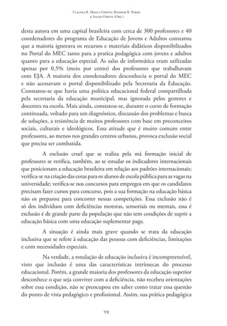 Claudia R. Mosca Giroto; Rosimar B. Poker
& Sadao Omote (Org.)
98
desta autora em uma capital brasileira com cerca de 300 professores e 40
coordenadores do programa de Educação de Jovens e Adultos constatou
que a maioria ignorava os recursos e materiais didáticos disponibilizados
no Portal do MEC tanto para a pratica pedagógica com jovens e adultos
quanto para a educação especial. As salas de informática eram utilizadas
apenas por 0,5% (meio por cento) dos professores que trabalhavam
com EJA. A maioria dos coordenadores desconhecia o portal do MEC 
e não acessavam o portal disponibilizado pela Secretaria da Educação.
Constatou-se que havia uma política educacional federal compartilhada
pela secretaria da educação municipal, mas ignorada pelos gestores e
docentes na escola. Mais ainda, constatou-se, durante o curso de formação
continuada, voltado para um diagnóstico, discussão dos problemas e busca
de soluções, a resistência de muitos professores com base em preconceitos
sociais, culturais e ideológicos. Essa atitude que é muito comum entre
professores, ao menos nos grandes centros urbanos, provoca exclusão social
que precisa ser combatida.
A exclusão cruel que se realiza pela má formação inicial de
professores se verifica, também, ao se estudar os indicadores internacionais
que posicionam a educação brasileira em relação aos padrões internacionais;
verifica-senacriaçãodascotasparaosalunosdeescolapúblicaparaasvagasna
universidade; verifica-se nos concursos para empregos em que os candidatos
precisam fazer cursos para concurso, pois a sua formação na educação básica
não os preparou para concorrer nessas competições. Essa exclusão não é
só dos indivíduos com deficiências motoras, sensoriais ou mentais, essa é
exclusão é de grande parte da população que não tem condições de suprir a
educação básica com uma educação suplementar paga.
A situação é ainda mais grave quando se trata da educação
inclusiva que se refere à educação das pessoas com deficiências, limitações
e com necessidades especiais.
Na verdade, a rotulação de educação inclusiva é incompreensível,
visto que inclusão é uma das características intrínsecas do processo
educacional. Porém, a grande maioria dos professores da educação superior
desconhece o que seja conviver com a deficiência, não recebeu orientações
sobre essa condição, não se preocupou em saber como tratar essa questão
do ponto de vista pedagógico e profissional. Assim, sua prática pedagógica
 