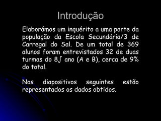 Introdução Elaborámos um inquérito a uma parte da população da Escola Secundária/3 de Carregal do Sal. De um total de 369 alunos foram entrevistados 32 de duas turmas do 8º ano (A e B), cerca de 9% do total. Nos diapositivos seguintes estão representados os dados obtidos.  