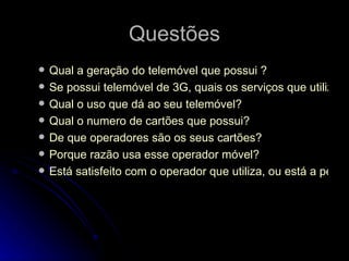 Questões Qual a geração do telemóvel que possui ? Se possui telemóvel de 3G, quais os serviços que utiliza? Qual o uso que dá ao seu telemóvel? Qual o numero de cartões que possui? De que operadores são os seus cartões? Porque razão usa esse operador móvel? Está satisfeito com o operador que utiliza, ou está a pensar mudar?  