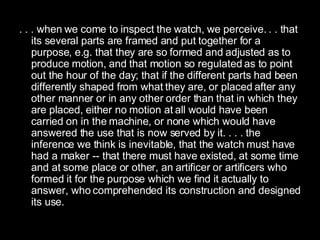 . . . when we come to inspect the watch, we perceive. . . that its several parts are framed and put together for a purpose, e.g. that they are so formed and adjusted as to produce motion, and that motion so regulated as to point out the hour of the day; that if the different parts had been differently shaped from what they are, or placed after any other manner or in any other order than that in which they are placed, either no motion at all would have been carried on in the machine, or none which would have answered the use that is now served by it. . . . the inference we think is inevitable, that the watch must have had a maker -- that there must have existed, at some time and at some place or other, an artificer or artificers who formed it for the purpose which we find it actually to answer, who comprehended its construction and designed its use.  