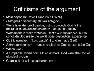 Criticisms of the argument Main opponent David Hume (1711-1776) Dialogues Concerning Natural Religion There is evidence of design, but to conclude God is the designer  goes beyond evidence –  unsound analogy Watchmakers make watches – that’s our experience, but to conclude God made the world  goes beyond our experience God is complex – like a watch? So, who made God? Anthropomorphism – human analogies; God ceases to be God Which God?  An imperfect world points to an immoral God – not the God of classical theism Chance is as valid as apparent order 