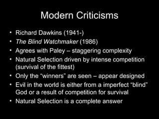 Richard Dawkins (1941-) The Blind Watchmaker  (1986) Agrees with Paley – staggering complexity Natural Selection driven by intense competition (survival of the fittest) Only the “winners” are seen – appear designed Evil in the world is either from a imperfect “blind” God or a result of competition for survival  Natural Selection is a complete answer Modern Criticisms 