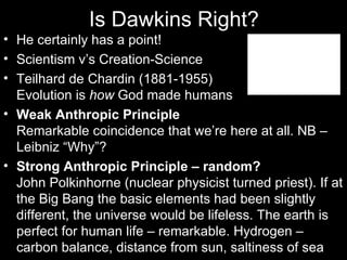 Is Dawkins Right? He certainly has a point! Scientism v’s Creation-Science Teilhard de Chardin (1881-1955) Evolution is  how  God made humans Weak Anthropic Principle Remarkable coincidence that we’re here at all. NB – Leibniz “Why”? Strong Anthropic Principle – random? John Polkinhorne (nuclear physicist turned priest). If at the Big Bang the basic elements had been slightly different, the universe would be lifeless. The earth is perfect for human life – remarkable. Hydrogen – carbon balance, distance from sun, saltiness of sea 