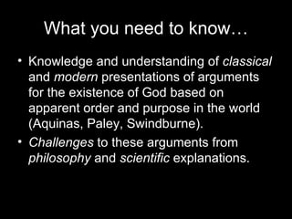 What you need to know… Knowledge and understanding of  classical  and  modern  presentations of arguments for the existence of God based on apparent order and purpose in the world (Aquinas, Paley, Swindburne). Challenges  to these arguments from  philosophy  and  scientific  explanations. 