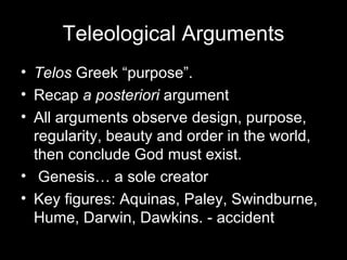 Teleological Arguments Telos  Greek “purpose”.  Recap  a posteriori  argument All arguments observe design, purpose, regularity, beauty and order in the world, then conclude God must exist. Genesis… a sole creator Key figures: Aquinas, Paley, Swindburne, Hume, Darwin, Dawkins. - accident  
