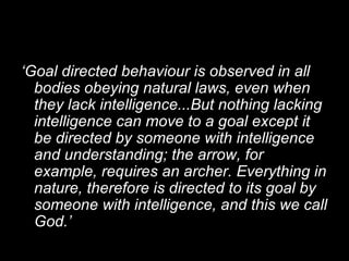 ‘ Goal directed behaviour is observed in all bodies obeying natural laws, even when they lack intelligence...But nothing lacking intelligence can move to a goal except it be directed by someone with intelligence and understanding; the arrow, for example, requires an archer. Everything in nature, therefore is directed to its goal by someone with intelligence, and this we call God.’ 