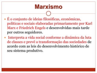 Marxismo
 É o conjunto de ideias filosóficas, econômicas,
políticas e sociais elaboradas primariamente por Karl
Marx e Friedrich Engels e desenvolvidas mais tarde
por outros seguidores.
 Interpreta a vida social conforme a dinâmica da luta
de classes e prevê a transformação das sociedades de
acordo com as leis do desenvolvimento histórico de
seu sistema produtivo.
 