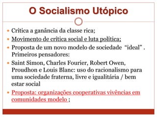 O Socialismo Utópico
 Crítica a ganância da classe rica;
 Movimento de crítica social e luta política;
 Proposta de um novo modelo de sociedade “ideal” .
Primeiros pensadores:
 Saint Simon, Charles Fourier, Robert Owen,
Proudhon e Louis Blanc: uso do racionalismo para
uma sociedade fraterna, livre e igualitária / bem
estar social
 Proposta: organizações cooperativas vivências em
comunidades modelo ;
 