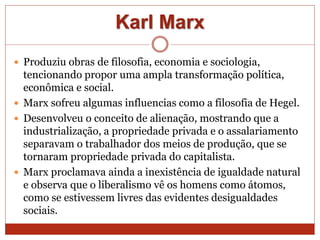 Karl Marx
 Produziu obras de filosofia, economia e sociologia,
tencionando propor uma ampla transformação política,
econômica e social.
 Marx sofreu algumas influencias como a filosofia de Hegel.
 Desenvolveu o conceito de alienação, mostrando que a
industrialização, a propriedade privada e o assalariamento
separavam o trabalhador dos meios de produção, que se
tornaram propriedade privada do capitalista.
 Marx proclamava ainda a inexistência de igualdade natural
e observa que o liberalismo vê os homens como átomos,
como se estivessem livres das evidentes desigualdades
sociais.
 