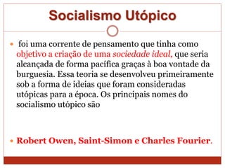Socialismo Utópico
 foi uma corrente de pensamento que tinha como
objetivo a criação de uma sociedade ideal, que seria
alcançada de forma pacífica graças à boa vontade da
burguesia. Essa teoria se desenvolveu primeiramente
sob a forma de ideias que foram consideradas
utópicas para a época. Os principais nomes do
socialismo utópico são
 Robert Owen, Saint-Simon e Charles Fourier.
 