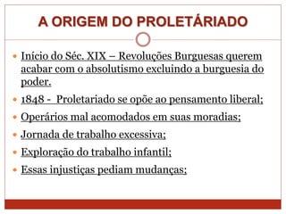 A ORIGEM DO PROLETÁRIADO
 Início do Séc. XIX – Revoluções Burguesas querem
acabar com o absolutismo excluindo a burguesia do
poder.
 1848 - Proletariado se opõe ao pensamento liberal;
 Operários mal acomodados em suas moradias;
 Jornada de trabalho excessiva;
 Exploração do trabalho infantil;
 Essas injustiças pediam mudanças;
 