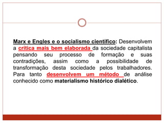 Marx e Engles e o socialismo científico: Desenvolvem
a crítica mais bem elaborada da sociedade capitalista
pensando seu processo de formação e suas
contradições, assim como a possibilidade de
transformação desta sociedade pelos trabalhadores.
Para tanto desenvolvem um método de análise
conhecido como materialismo histórico dialético.
 