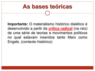 As bases teóricas
Importante: O materialismo histórico dialético é
desenvolvido a partir da crítica radical (na raiz)
de uma série de teorias e movimentos políticos
no qual estavam inseridos tanto Marx como
Engels. (contexto histórico)
 