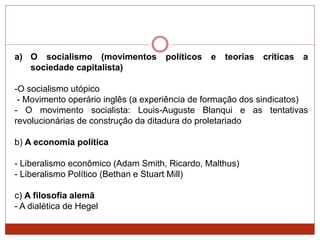 a) O socialismo (movimentos políticos e teorias críticas a
sociedade capitalista)
-O socialismo utópico
- Movimento operário inglês (a experiência de formação dos sindicatos)
- O movimento socialista: Louis-Auguste Blanqui e as tentativas
revolucionárias de construção da ditadura do proletariado
b) A economia política
- Liberalismo econômico (Adam Smith, Ricardo, Malthus)
- Liberalismo Político (Bethan e Stuart Mill)
c) A filosofia alemã
- A dialética de Hegel
 