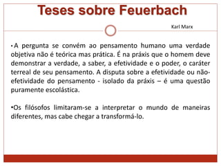 Teses sobre Feuerbach
Karl Marx
• A pergunta se convém ao pensamento humano uma verdade
objetiva não é teórica mas prática. É na práxis que o homem deve
demonstrar a verdade, a saber, a efetividade e o poder, o caráter
terreal de seu pensamento. A disputa sobre a efetividade ou não-
efetividade do pensamento - isolado da práxis – é uma questão
puramente escolástica.
•Os filósofos limitaram-se a interpretar o mundo de maneiras
diferentes, mas cabe chegar a transformá-lo.
 