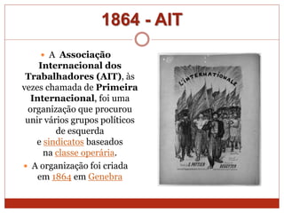 1864 - AIT
 A Associação
Internacional dos
Trabalhadores (AIT), às
vezes chamada de Primeira
Internacional, foi uma
organização que procurou
unir vários grupos políticos
de esquerda
e sindicatos baseados
na classe operária.
 A organização foi criada
em 1864 em Genebra
 