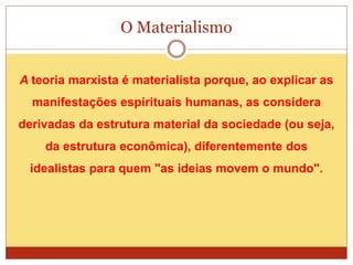O Materialismo
A teoria marxista é materialista porque, ao explicar as
manifestações espirituais humanas, as considera
derivadas da estrutura material da sociedade (ou seja,
da estrutura econômica), diferentemente dos
idealistas para quem "as ideias movem o mundo".
 