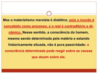 Mas o materialismo marxista é dialético, pois o mundo é
concebido como processo, e o real é contraditório e di-
nâmico. Nesse sentido, a consciência do homem,
mesmo sendo determinada pela matéria e estando
historicamente situada, não é pura passividade: a
consciência determinada pode reagir sobre as causas
que atuam sobre ela.
 