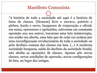Manifesto Comunista
“A história de toda a sociedade até aqui é a história de
lutas de classes. [Homem] livre e escravo, patrício e
plebeu, barão e servo, burgueses de corporação e oficial,
em suma, opressores e oprimidos, estiveram em constante
oposição uns aos outros, travaram uma luta ininterrupta,
ora oculta ora aberta, uma luta que de cada vez acabou por
uma reconfiguração revolucionária de toda a sociedade ou
pelo declínio comum das classes em luta. (...) A moderna
sociedade burguesa, saída do declínio da sociedade feudal,
não aboliu as oposições de classes. Apenas pôs novas
classes, novas condições de opressão, novas configurações
de luta, no lugar das antigas.
 