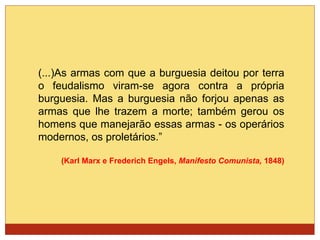(...)As armas com que a burguesia deitou por terra
o feudalismo viram-se agora contra a própria
burguesia. Mas a burguesia não forjou apenas as
armas que lhe trazem a morte; também gerou os
homens que manejarão essas armas - os operários
modernos, os proletários.”
(Karl Marx e Frederich Engels, Manifesto Comunista, 1848)
 